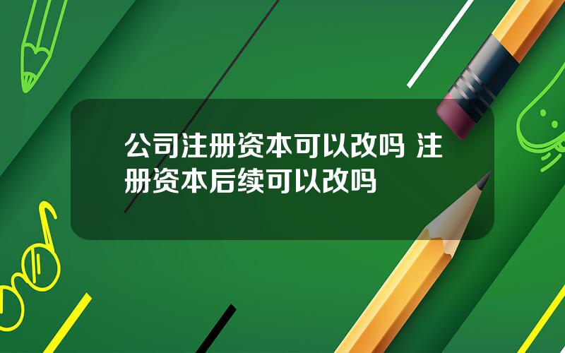 公司注册资本可以改吗 注册资本后续可以改吗